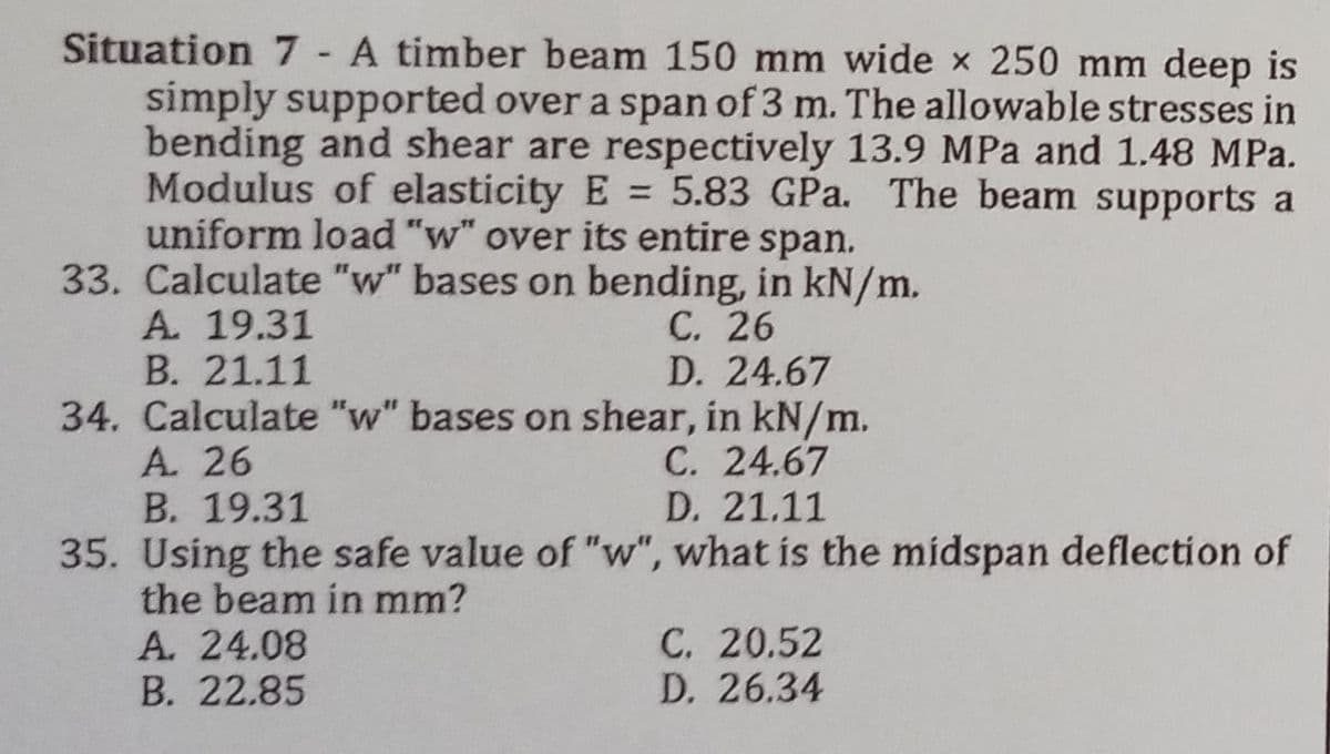 Situation 7 - A timber beam 150 mm wide x 250 mm deep is
simply supported over a span of 3 m. The allowable stresses in
bending and shear are respectively 13.9 MPa and 1.48 MPa.
Modulus of elasticity E= 5.83 GPa. The beam supports a
uniform load "w" over its entire span.
33. Calculate "w" bases on bending, in kN/m.
A. 19.31
C. 26
B. 21.11
D. 24.67
34. Calculate "w" bases on shear, in kN/m.
A. 26
C. 24.67
B. 19.31
D. 21.11
35. Using the safe value of "w", what is the midspan deflection of
the beam in mm?
A. 24.08
C. 20.52
D. 26.34
B. 22.85