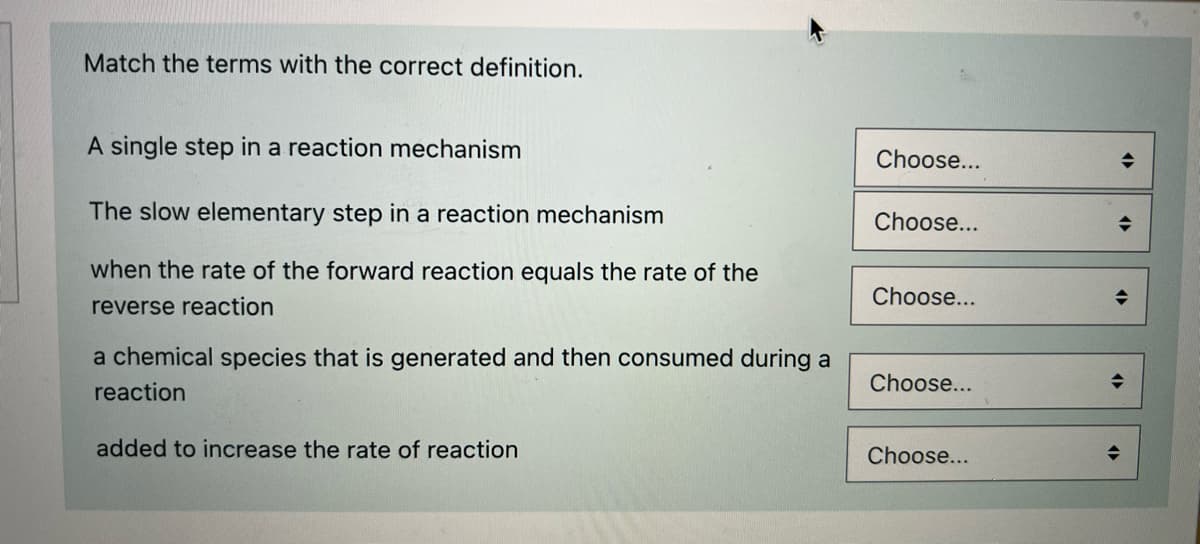 Match the terms with the correct definition.
A single step in a reaction mechanism
Choose...
The slow elementary step in a reaction mechanism
Choose...
when the rate of the forward reaction equals the rate of the
Choose...
reverse reaction
a chemical species that is generated and then consumed during a
reaction
Choose...
added to increase the rate of reaction
Choose...
