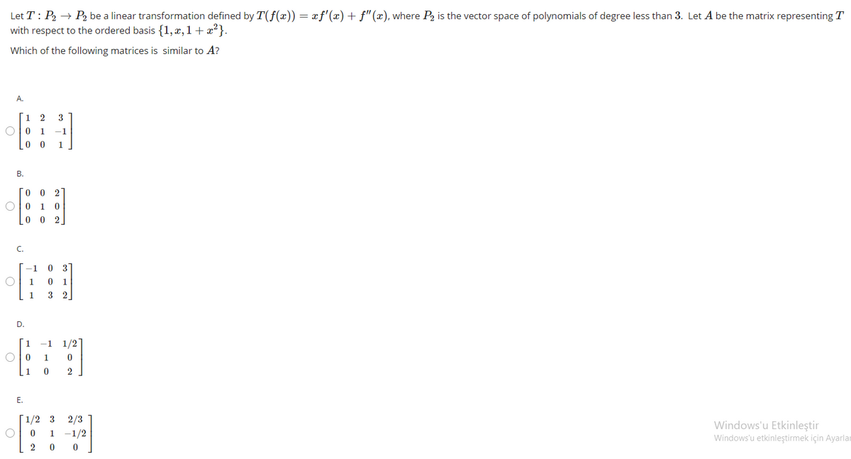 Let T : P2 → P2 be a linear transformation defined by T(f(x)) = æf'(x) + f"(x), where P2 is the vector space of polynomials of degree less than 3. Let A be the matrix representing T
with respect to the ordered basis {1, x, 1 + x²}.
Which of the following matrices is similar to A?
A.
1
2
3
O0 1
-1
1
В.
[o 0 2
1
0 0 2
C.
-1
3
1
1
1
3
2
D.
1
-1 1/21
1
1
2
Е.
[1/2 3
2/3
1 -1/2
2 0 0
Windows'u Etkinleştir
Windows'u etkinleştirmek için Ayarlar
