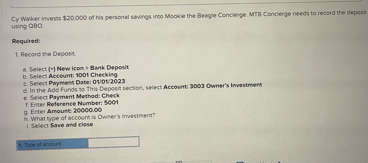 Cy Walker invests $20,000 of his personal savings into Mookie the Beagle Concierge. MTB Concierge needs to record the deposit
using QBO.
Required:
1. Record the Deposit.
a. Select (+) New icon > Bank Deposit
b. Select Account: 1001 Checking
c. Select Payment Date: 01/01/2023
d. In the Add Funds to This Deposit section, select Account: 3003 Owner's Investment
e. Select Payment Method: Check
f. Enter Reference Number: 5001
g. Enter Amount: 20000.00
h. What type of account is Owner's Investment?
i. Select Save and close
h. Type of account
