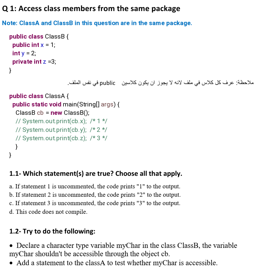 Q 1: Access class members from the same package
Note: ClassA and ClassB in this question are in the same package.
public class ClassB {
public int x = 1;
int y = 2;
private int z =3;
}
ملاحظة: عرف كل کلاس في ملف لانه لا يجوز آن يكون کلاسين public في نفس الملف.
public class ClassA {
public static void main(String[] args) {
ClassB cb = new ClassB();
// System.out.print(cb.x); /* 1 */
// System.out.print(cb.y); /* 2 */
// System.out.print(cb.z); /* 3 */
}
}
1.1- Which statement(s) are true? Choose all that apply.
a. If statement 1 is uncommented, the code prints "1" to the output.
b. If statement 2 is uncommented, the code prints "2" to the output.
c. If statement 3 is uncommented, the code prints "3" to the output.
d. This code does not compile.
1.2- Try to do the following:
• Declare a character type variable myChar in the class ClassB, the variable
myChar shouldn't be accessible through the object cb.
• Add a statement to the classA to test whether myChar is accessible.
