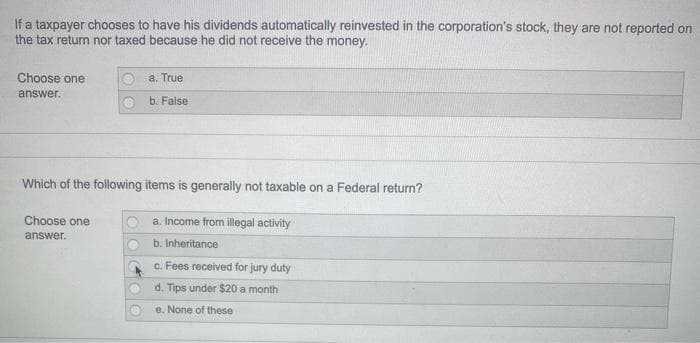 If a taxpayer chooses to have his dividends automatically reinvested in the corporation's stock, they are not reported on
the tax return nor taxed because he did not receive the money.
Choose one
a. True
answer.
b. False
Which of the following items is generally not taxable on a Federal return?
Choose one
a. Income from illegal activity
answer.
b. Inheritance
c. Fees received for jury duty
d. Tips under $20 a month
e. None of these
