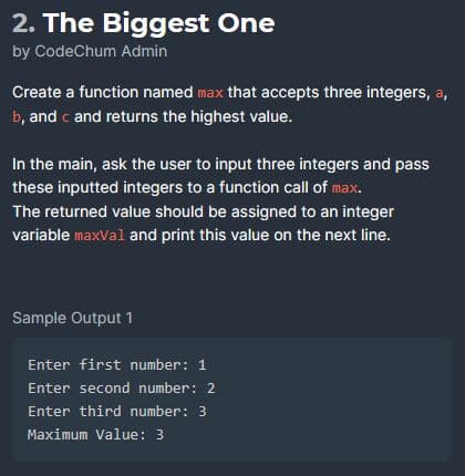 2. The Biggest One
by CodeChum Admin
Create a function named max that accepts three integers, a,
b, and c and returns the highest value.
In the main, ask the user to input three integers and pass
these inputted integers to a function call of max.
The returned value should be assigned to an integer
variable maxval and print this value on the next line.
Sample Output 1
Enter first number: 1
Enter second number: 2
Enter third number: 3
Maximum Value: 3
