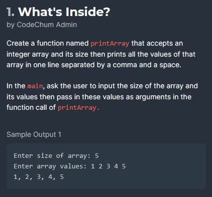 1. What's Inside?
by CodeChum Admin
Create a function named printArray that accepts an
integer array and its size then prints all the values of that
array in one line separated by a comma and a space.
In the main, ask the user to input the size of the array and
its values then pass in these values as arguments in the
function call of printArray.
Sample Output 1
Enter size of array: 5
Enter array values: 1 2 3 4 5
1, 2, 3, 4, 5