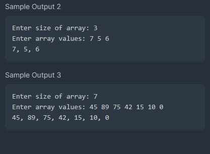 Sample Output 2
Enter size of array: 3
Enter array values: 7 5 6
7, 5, 6
Sample Output 3
Enter size of array: 7
Enter array values: 45 89 75 42 15 10 0
45, 89, 75, 42, 15, 10, 0