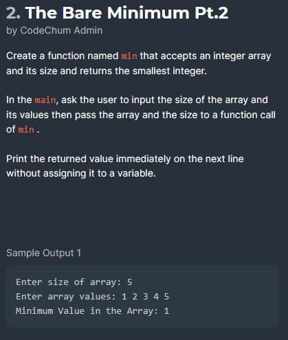 2. The Bare Minimum Pt.2
by CodeChum Admin
Create a function named min that accepts an integer array
and its size and returns the smallest integer.
In the main, ask the user to input the size of the array and
its values then pass the array and the size to a function call
of min.
Print the returned value immediately on the next line
without assigning it to a variable.
Sample Output 1
Enter size of array: 5
Enter array values: 1 2 3 4 5
Minimum Value in the Array: 1