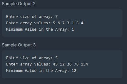 Sample Output 2
Enter size of array: 7
Enter array values: 5 6 7 3 1 5 4
Minimum Value in the Array: 1
Sample Output 3
Enter size of array: 5
Enter array values: 45 12 36 78 154
Minimum Value in the Array: 12