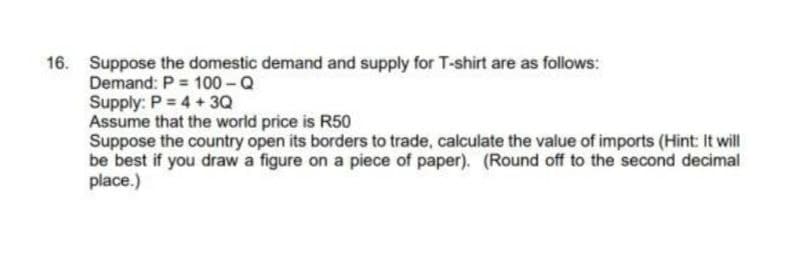 16. Suppose the domestic demand and supply for T-shirt are as follows:
Demand: P 100-Q
Supply: P = 4 +3Q
Assume that the world price is R50
Suppose the country open its borders to trade, calculate the value of imports (Hint: It will
be best if you draw a figure on a piece of paper). (Round off to the second decimal
place.)
