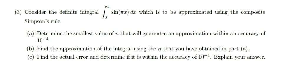 (3) Consider the definite integral sin(Tx) dx which is to be approximated using the composite
Simpson's rule.
(a) Determine the smallest value of n that will guarantee an approximation within an accuracy of
10-4.
(b) Find the approximation of the integral using the n that you have obtained in part (a).
(c) Find the actual error and determine if it is within the accuracy of 10-4. Explain your answer.
