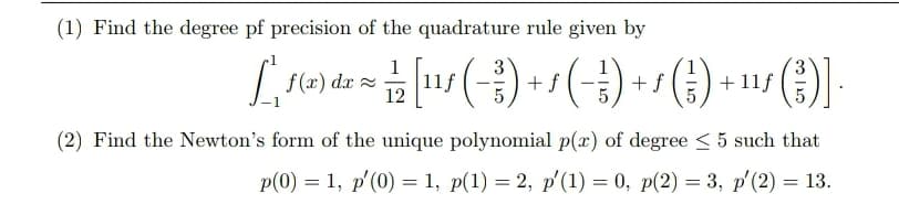 (1) Find the degree pf precision of the quadrature rule given by
f (x) dx =
12
+f
+ f
+11f
(2) Find the Newton's form of the unique polynomial p(x) of degree < 5 such that
Р(0) — 1, р'(0) 3D 1, p(1) — 2, p (1) — 0, p(2) %3D 3, р'(2) — 13.
