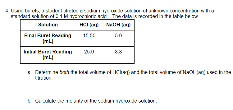 4. Using burets, a student titrated a sodium hydroxide solution of unknown concentration with a
standard solution of 0.1 M hydrochloric acid. The data is recorded in the table below.
HCI (aq) NaoH (aq)
Solution
Final Buret Reading
(mL)
15.50
5.0
Initial Buret Reading
(mL)
25.0
8.8
a. Determine both the total volume of HCI(aq) and the total volume of NaOH(aq) used in the
titration.
b. Calculate the molarity of the sodium hydroxide solution.
