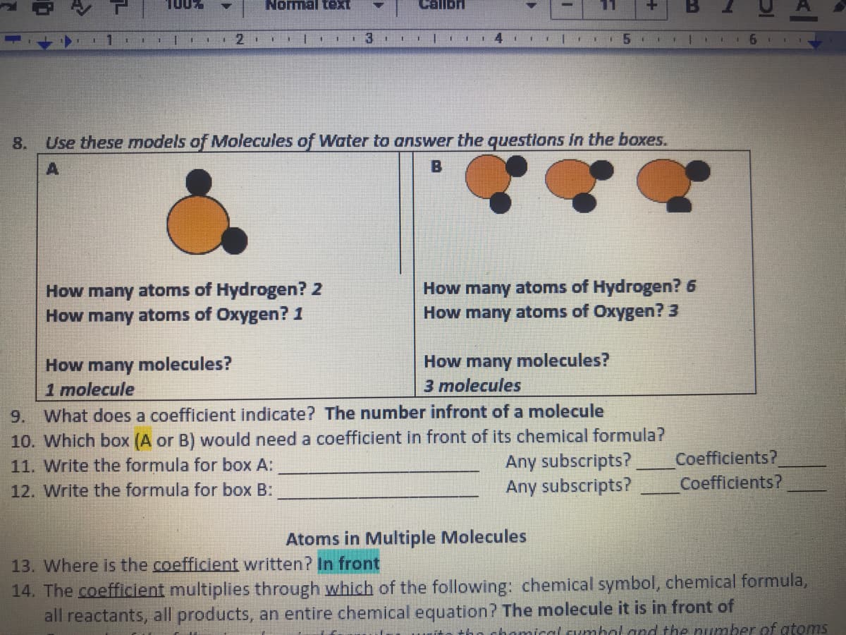 100%
Normal te
1
4.
8.
Use these models of Molecules of Water to answer the questions in the boxes.
B
How many atoms of Hydrogen? 2
How many atoms of Oxygen? 1
How many atoms of Hydrogen? 6
How many atoms of Oxygen? 3
How many molecules?
1 molecule
9. What does a coefficient indicate? The number infront of a molecule
10. Which box (A or B) would need a coefficient in front of its chemical formula?
11. Write the formula for box A:
12. Write the formula for box B:
How many molecules?
3 molecules
Any subscripts?
Any subscripts?
Coefficients?
Coefficients?
Atoms in Multiple Molecules
13. Where is the coefficient written? In front
14. The coefficient multiplies through which of the following: chemical symbol, chemical formula,
all reactants, all products, an entire chemical equation? The molecule it is in front of
+ho chomicol cumbol ard the number of gtoms
