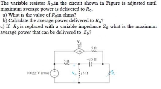 The variable resistor Ro.in the circuit shown in Figure is adjusted until
maximum average power is delivered to Ro.
a) What is the value of Roin ohms?
b) Calculate the average power delivered to Ro?
c) If Ro is replaced with a variable impedance Zo what is the maximum
average power that can be delivered to Zą?
100 V (ms) |
5 f1
50
ww
-150
не
R