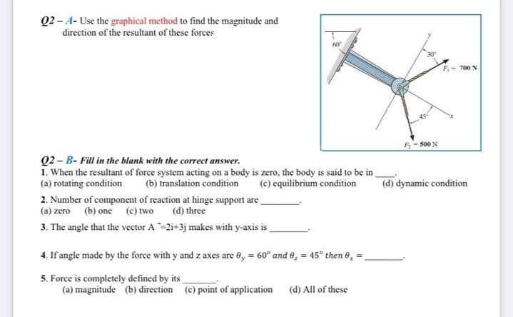 02-A- Use the graphical method to find the magnitude and
direction of the resultant of these forces
60
Q2-B- Fill in the blank with the correct answer.
1. When the resultant of force system acting on a body is zero, the body is said to be in
(a) rotating condition
(b) translation condition
(c) equilibrium condition
2. Number of component of reaction at hinge support are
(a) zero (b) one (c) two
(d) three
3. The angle that the vector A-2i+3j makes with y-axis is
4. If angle made by the force with y and z axes are 0,= 60° and 0,= 45° then 0₂ =
5. Force is completely defined by its
(a) magnitude (b) direction (e) point of application
(d) All of these
45.
F-500 N
(d) dynamic condition
700 N