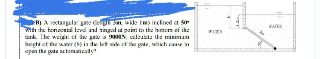 B) A rectangular gate (length 3m, wide 1m) inclined at 50⁰
with the horizontal level and hinged at point to the bottom of the
tank. The weight of the gate is 9000N; calculate the minimum
height of the water (h) in the left side of the gate, which cause to
open the gate automatically?
WATER
WATER