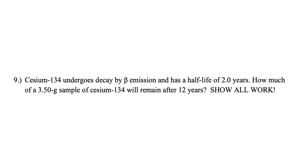 9.) Cesium-134 undergoes decay by B emission and has a half-life of 2.0 years. How much
of a 3.50-g sample of cesium-134 will remain after 12 years? SHOW ALL WORK!
