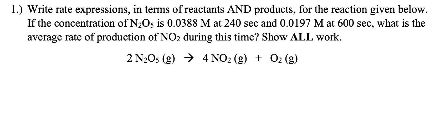 1.) Write rate expressions, in terms of reactants AND products, for the reaction given below.
If the concentration of N2O5 is 0.0388 M at 240 sec and 0.0197 M at 600 sec, what is the
average rate of production of NO2 during this time? Show ALL work.
2 N2O5 (g) → 4 NO2 (g) + 02 (g)
