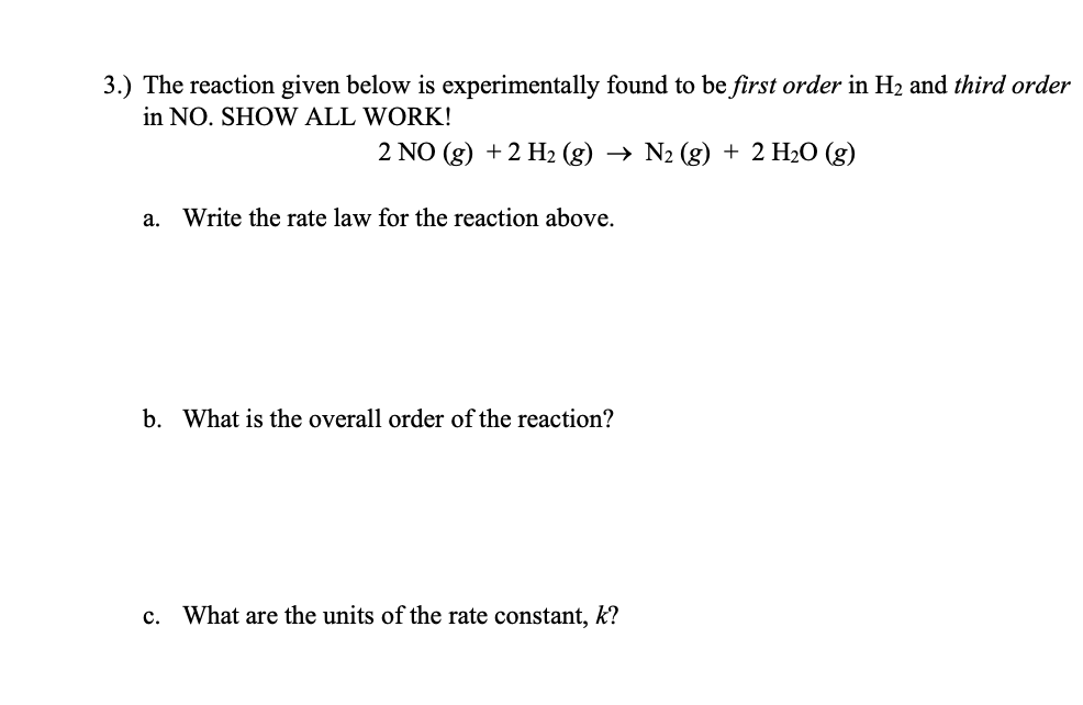 3.) The reaction given below is experimentally found to be first order in H2 and third order
in NO. SHOW ALL WORK!
2 NO (g) + 2 H2 (g) → N2 (g) + 2 H2O (g)
a. Write the rate law for the reaction above.
b. What is the overall order of the reaction?
c. What are the units of the rate constant, k?
