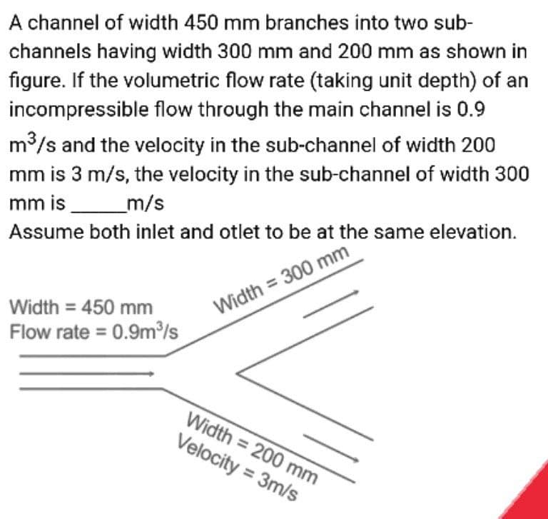 A channel of width 450 mm branches into two sub-
channels having width 300 mm and 200 mm as shown in
figure. If the volumetric flow rate (taking unit depth) of an
incompressible flow through the main channel is 0.9
m3/s and the velocity in the sub-channel of width 200
mm is 3 m/s, the velocity in the sub-channel of width 300
mm is _m/s
Assume both inlet and otlet to be at the same elevation.
Width = 450 mm
Width = 300 mm
Flow rate = 0.9m/s
Width = 200 mm
Velocity = 3m/s
