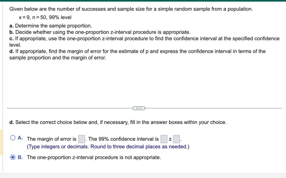 Given below are the number of successes and sample size for a simple random sample from a population.
x = 9, n = 50, 99% level
a. Determine the sample proportion.
b. Decide whether using the one-proportion z-interval procedure is appropriate.
c. If appropriate, use the one-proportion z-interval procedure to find the confidence interval at the specified confidence
level.
d. If appropriate, find the margin of error for the estimate of p and express the confidence interval in terms of the
sample proportion and the margin of error.
d. Select the correct choice below and, if necessary, fill in the answer boxes within your choice.
O A. The margin of error is The 99% confidence interval is +
(Type integers or decimals. Round to three decimal places as needed.)
B. The one-proportion z-interval procedure is not appropriate.