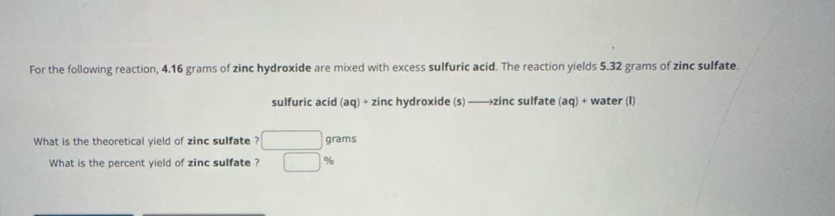 For the following reaction, 4.16 grams of zinc hydroxide are mixed with excess sulfuric acid. The reaction yields 5.32 grams of zinc sulfate.
What is the theoretical yield of zinc sulfate?
sulfuric acid (aq) + zinc hydroxide (s)->zinc sulfate (aq) + water (1)
grams
What is the percent yield of zinc sulfate?
%