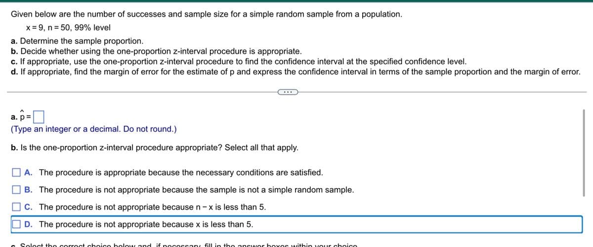 Given below are the number of successes and sample size for a simple random sample from a population.
x = 9, n = 50, 99% level
a. Determine the sample proportion.
b. Decide whether using the one-proportion z-interval procedure is appropriate.
c. If appropriate, use the one-proportion z-interval procedure to find the confidence interval at the specified confidence level.
d. If appropriate, find the margin of error for the estimate of p and express the confidence interval in terms of the sample proportion and the margin of error.
a. p=
(Type an integer or a decimal. Do not round.)
b. Is the one-proportion z-interval procedure appropriate? Select all that apply.
A. The procedure is appropriate because the necessary conditions are satisfied.
B. The procedure is not appropriate because the sample is not a simple random sample.
C. The procedure is not appropriate because n-x is less than 5.
D. The procedure is not appropriate because x is less than 5.
c Select the correct choice below and if necessary fill in the answer boxes within your choice