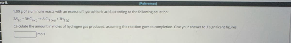 ets-B.
[References]
1.00 g of aluminum reacts with an excess of hydrochloric acid according to the following equation:
2Al(s) + 3HCl(aq) AlCl3 (aq) + 3H2(g)
Calculate the amount in moles of hydrogen gas produced, assuming the reaction goes to completion. Give your answer to 3 significant figures.
mols