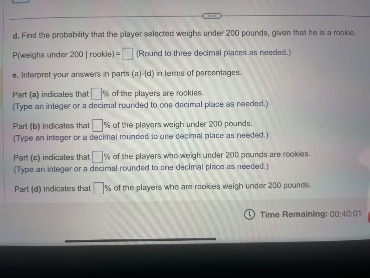 ...
d. Find the probability that the player selected weighs under 200 pounds, given that he is a rookie.
P(weighs under 200 | rookie) = (Round to three decimal places as needed.)
e. Interpret your answers in parts (a)-(d) in terms of percentages.
Part (a) indicates that% of the players are rookies.
(Type an integer or a decimal rounded to one decimal place as needed.)
Part (b) indicates that % of the players weigh under 200 pounds.
(Type an integer or a decimal rounded to one decimal place as needed.)
Part (c) indicates that% of the players who weigh under 200 pounds are rookies.
(Type an integer or a decimal rounded to one decimal place as needed.)
Part (d) indicates that% of the players who are rookies weigh under 200 pounds.
Time Remaining: 00:40:01