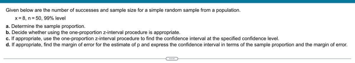 Given below are the number of successes and sample size for a simple random sample from a population.
x = 8, n = 50, 99% level
a. Determine the sample proportion.
b. Decide whether using the one-proportion z-interval procedure is appropriate.
c. If appropriate, use the one-proportion z-interval procedure to find the confidence interval at the specified confidence level.
d. If appropriate, find the margin of error for the estimate of p and express the confidence interval in terms of the sample proportion and the margin of error.