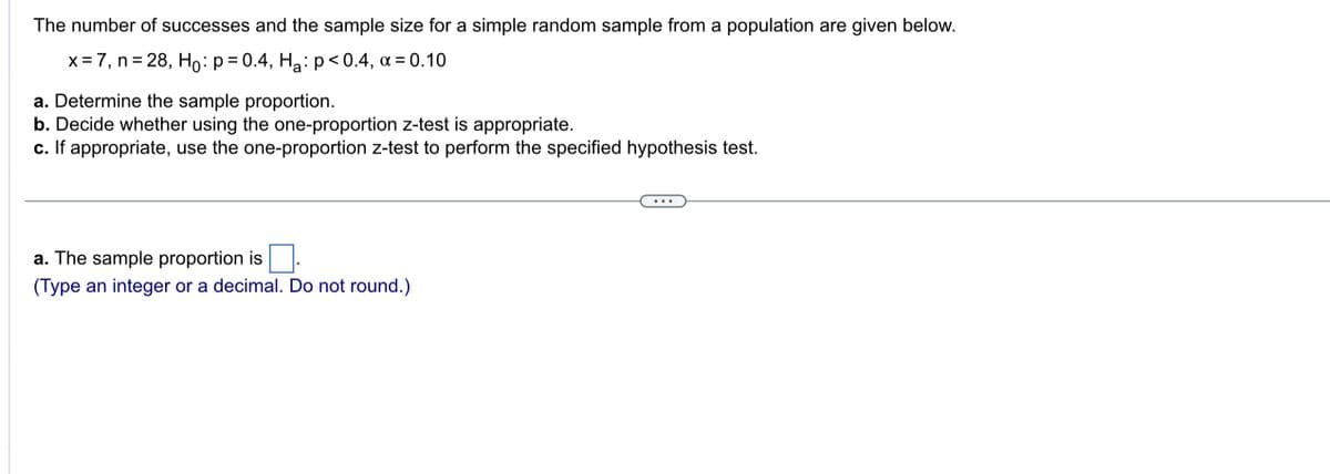The number of successes and the sample size for a simple random sample from a population are given below.
x = 7, n = 28, H₁: p=0.4, H₂: p<0.4, α = 0.10
a. Determine the sample proportion.
b. Decide whether using the one-proportion z-test is appropriate.
c. If appropriate, use the one-proportion z-test to perform the specified hypothesis test.
a. The sample proportion is
(Type an integer or a decimal. Do not round.)