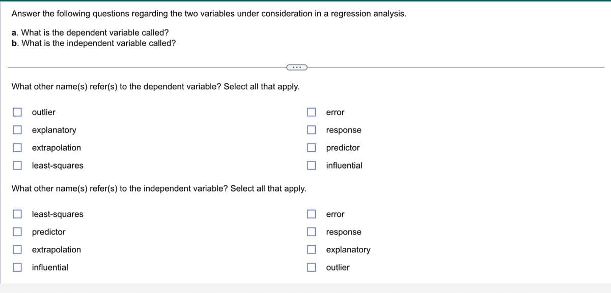 Answer the following questions regarding the two variables under consideration in a regression analysis.
a. What is the dependent variable called?
b. What is the independent variable called?
What other name(s) refer(s) to the dependent variable? Select all that apply.
outlier
explanatory
extrapolation
least-squares
What other name(s) refer(s) to the independent variable? Select all that apply.
least-squares
predictor
extrapolation
influential
error
response
predictor
influential
error
response
explanatory
outlier