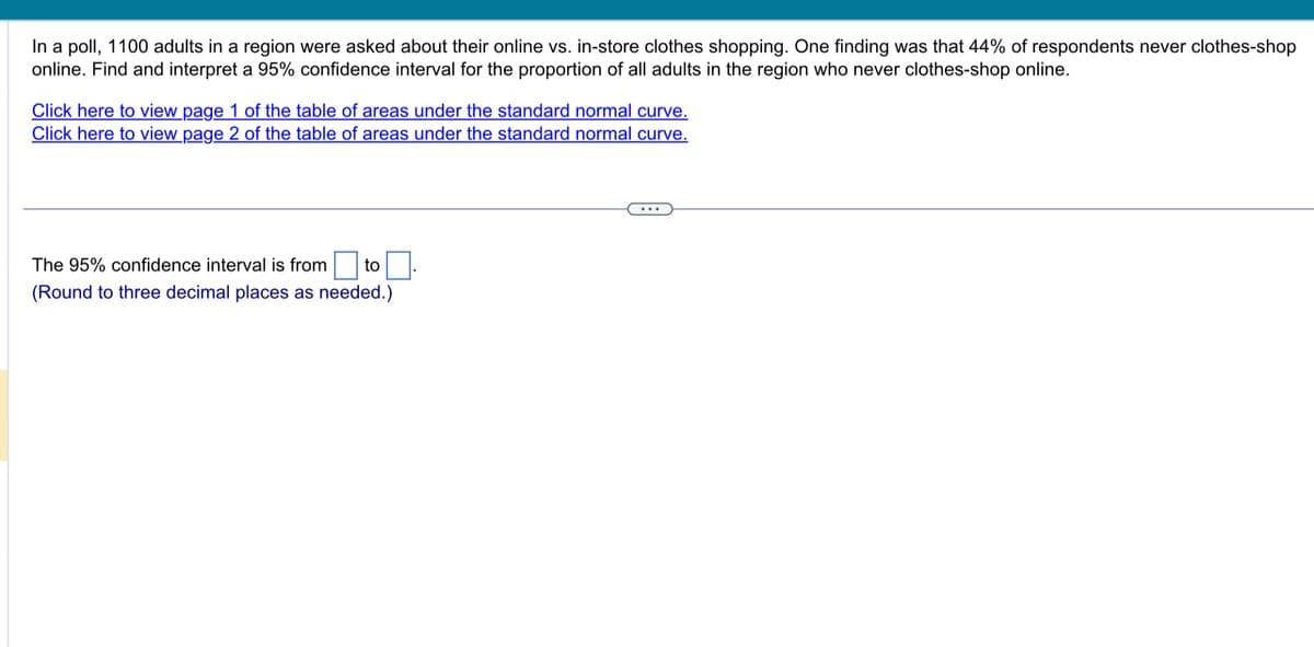 In a poll, 1100 adults in a region were asked about their online vs. in-store clothes shopping. One finding was that 44% of respondents never clothes-shop
online. Find and interpret a 95% confidence interval for the proportion of all adults in the region who never clothes-shop online.
Click here to view page 1 of the table of areas under the standard normal curve.
Click here to view page 2 of the table of areas under the standard normal curve.
The 95% confidence interval is from to
(Round to three decimal places as needed.)