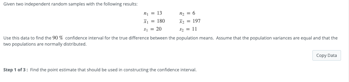 Given two independent random samples with the following results:
n₂ = 6
n₁ = 13
x₁ = 180
$₁= 20
x₂ = 197
$₂ = 11
Use this data to find the 90% confidence interval for the true difference between the population means. Assume that the population variances are equal and that the
two populations are normally distributed.
Copy Data
Step 1 of 3: Find the point estimate that should be used in constructing the confidence interval.