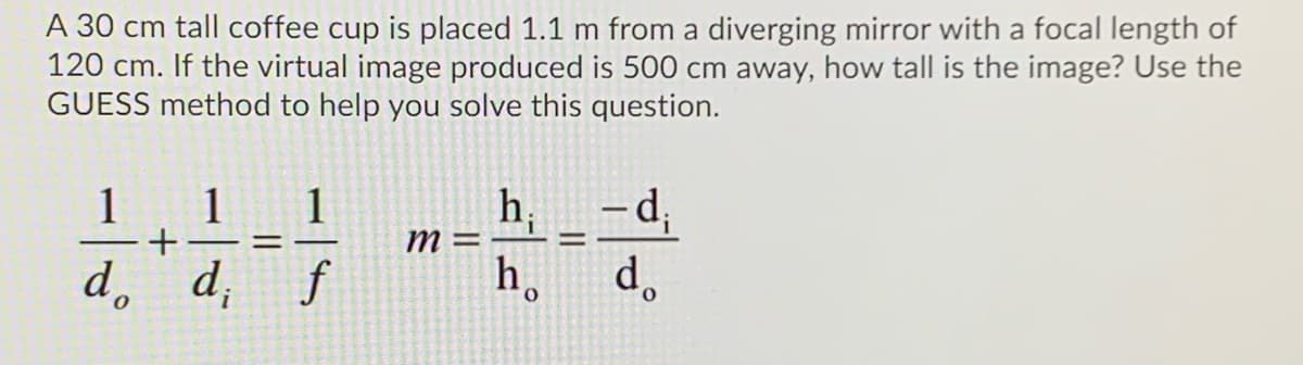 A 30 cm tall coffee cup is placed 1.1 m from a diverging mirror with a focal length of
120 cm. If the virtual image produced is 500 cm away, how tall is the image? Use the
GUESS method to help you solve this question.
1
h, _-d,
d.
1
1
m =
%3D
d, d, f
