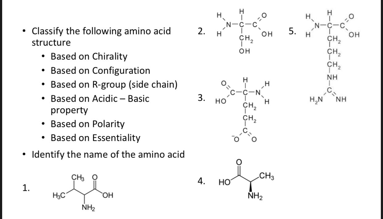 н
н.
N-C-C
Н
Н.
N-C-C
Classify the following amino acid
2.
н
он
н
он
сн.
ÇH2
CH,
ÇH2
CH.
structure
он
Based on Chirality
• Based on Configuration
• Based on R-group (side chain)
NH
н
н
C-N
Based on Acidic – Basic
3.
H,N
но
Н
сн,
сн,
property
• Based on Polarity
Based on Essentiality
Identify the name of the amino acid
CHв О
CH3
4.
НО
1.
НаС
ОН
NH2
NH2
5.
