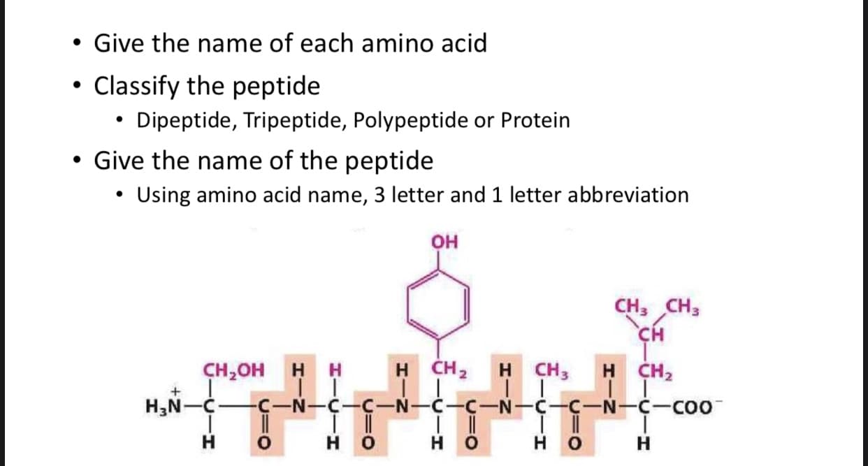 • Give the name of each amino acid
Classify the peptide
Dipeptide, Tripeptide, Polypeptide or Protein
Give the name of the peptide
• Using amino acid name, 3 letter and 1 letter abbreviation
Он
CH, Cн
CH
CH-он н н
H CH2
Н
CH3
H CH2
H,N-C
C-N-C
C-N-C-C-N-C-COO
Н
Н
