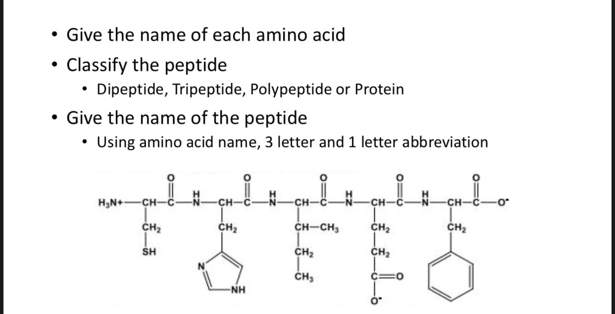 • Give the name of each amino acid
Classify the peptide
• Dipeptide, Tripeptide, Polypeptide or Protein
Give the name of the peptide
Using amino acid name, 3 letter and 1 letter abbreviation
H3N+-CH-C
N-
CH-C
N-
сн-
CH
CH-C
CH2
CH2
CH-CH3
CH2
CH2
SH
CH2
CH2
ČH3
NH
