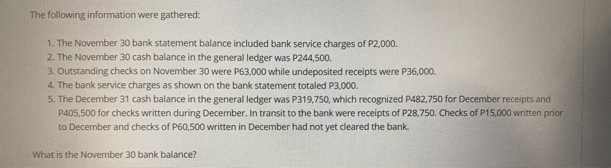 The following information were gathered:
1. The November 30 bank statement balance included bank service charges of P2,000.
2. The November 30 cash balance in the general ledger was P244,500.
3. Outstanding checks on November 30 were P63,000 while undeposited receipts were P36,000.
4. The bank service charges as shown on the bank statement totaled P3,000.
5. The December 31 cash balance in the general ledger was P319,750, which recognized P482,750 for December receipts and
P405,500 for checks written during December. In transit to the bank were receipts of P28,750. Checks of P15,000 written prior
to December and checks of P60,500 written in December had not yet cleared the bank.
What is the November 30 bank balance?