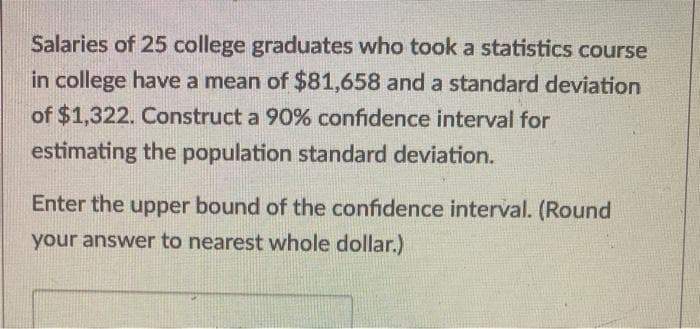 Salaries of 25 college graduates who took a statistics course
in college have a mean of $81,658 and a standard deviation
of $1,322. Construct a 90% confidence interval for
estimating the population standard deviation.
Enter the upper bound of the confidence interval. (Round
your answer to nearest whole dollar.)
