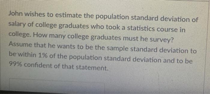 John wishes to estimate the population standard deviation of
salary of college graduates who took a statistics course in
college. How many college graduates must he survey?
Assume that he wants to be the sample standard deviation to
be within 1% of the population standard deviation and to be
99% confident of that statement.
