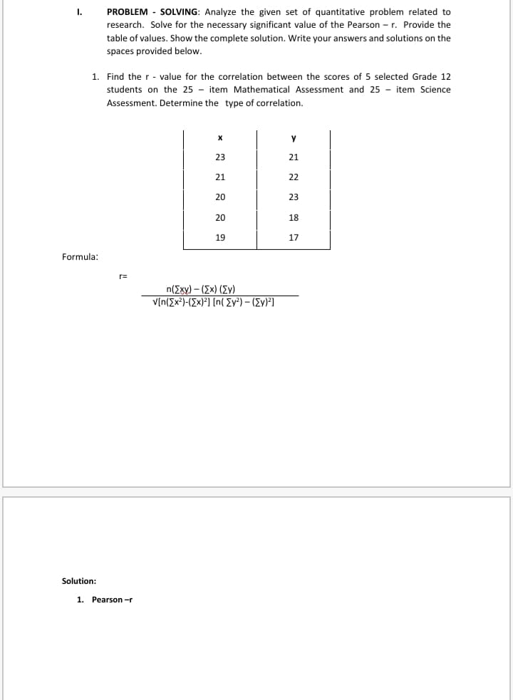 I.
PROBLEM - SOLVING: Analyze the given set of quantitative problem related to
research. Solve for the necessary significant value of the Pearson - r. Provide the
table of values. Show the complete solution. Write your answers and solutions on the
spaces provided below.
1. Find the r - value for the correlation between the scores of 5 selected Grade 12
students on the 25 - item Mathematical Assessment and 25 - item Science
Assessment. Determine the type of correlation.
23
21
21
22
20
23
20
18
19
17
Formula:
r=
n(Exy) – (Ex) (Ev)
V[n(Ex?)-(Ex)²] [n( Ev²) – (Ev)*]
Solution:
1. Pearson -r
