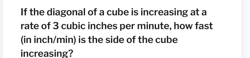 If the diagonal of a cube is increasing at a
rate of 3 cubic inches per minute, how fast
(in inch/min) is the side of the cube
increasing?
