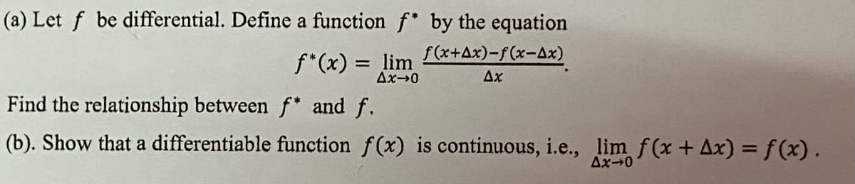 (a) Let f be differential. Define a function f by the equation
f(x+Ax)-f(x-Ax)
f*(x) = lim
Ax→0
Ax
Find the relationship between f* and f.
(b). Show that a differentiable function f(x) is continuous, i.e., lim f(x + Ax) = f(x).
Ax-0
