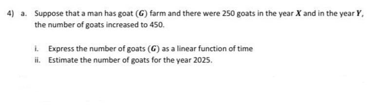 4) a. Suppose that a man has goat (G) farm and there were 250 goats in the year X and in the year Y,
the number of goats increased to 450.
i. Express the number of goats (G) as a linear function of time
ii. Estimate the number of goats for the year 2025.
