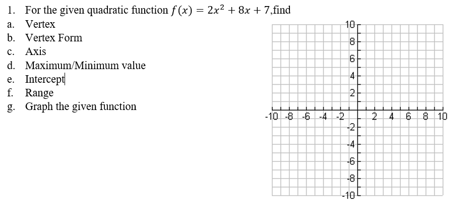 1. For the given quadratic function f (x) = 2x² + 8x + 7,find
a. Vertex
10
b. Vertex Form
с. Ахis
d. Maximum/Minimum value
e. Intercept
f. Range
4
2
g. Graph the given function
-10 -8 -6-4 -2
-2
4.
8 10
-4
-6
-8
-10
2.
