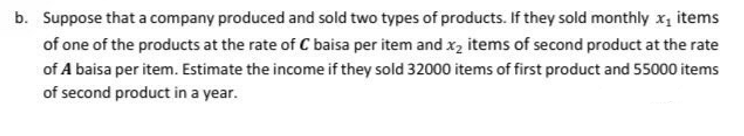 b. Suppose that a company produced and sold two types of products. If they sold monthly x, items
of one of the products at the rate of C baisa per item and x, items of second product at the rate
of A baisa per item. Estimate the income if they sold 32000 items of first product and 55000 items
of second product in a year.

