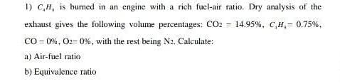 I) C,H, is burned in an engine with a rich fucl-air ratio. Dry analysis of the
exhaust gives the following volume percentages: CO2 = 14.95%, C,H,= 0.75%,
CO = 0%, O2= 0%, with the rest being N2. Calculate:
a) Air-fuel ratio
b) Equivalence ratio
