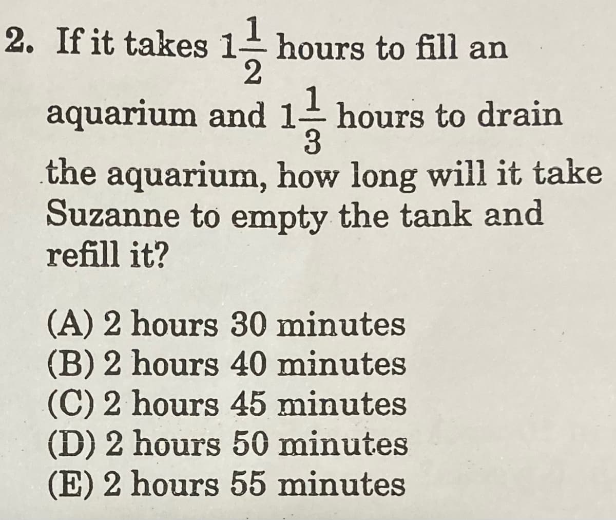 1
2. If it takes 1 hours to fill an
2
aquarium and 1- hours to drain
3
the aquarium, how long will it take
Suzanne to empty the tank and
refill it?
(A) 2 hours 30 minutes
(B) 2 hours 40 minutes
(C) 2 hours 45 minutes
(D) 2 hours 50 minutes
(E) 2 hours 55 minutes
