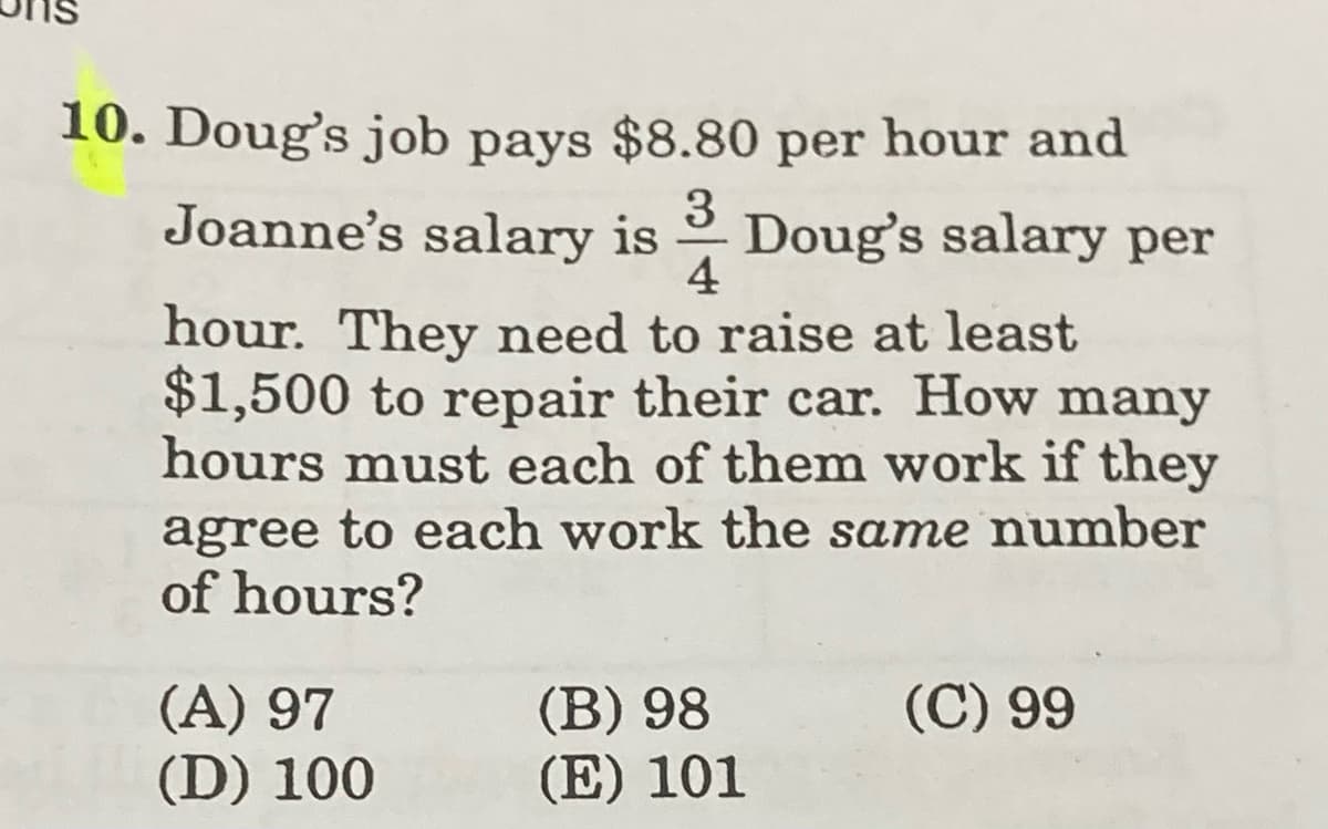 10. Doug's job pays $8.80 per hour and
Joanne's salary is Doug's salary per
3
4
hour. They need to raise at least
$1,500 to repair their car. How many
hours must each of them work if they
agree to each work the same number
of hours?
(C) 99
(A) 97
(D) 100
(B) 98
(E) 101
