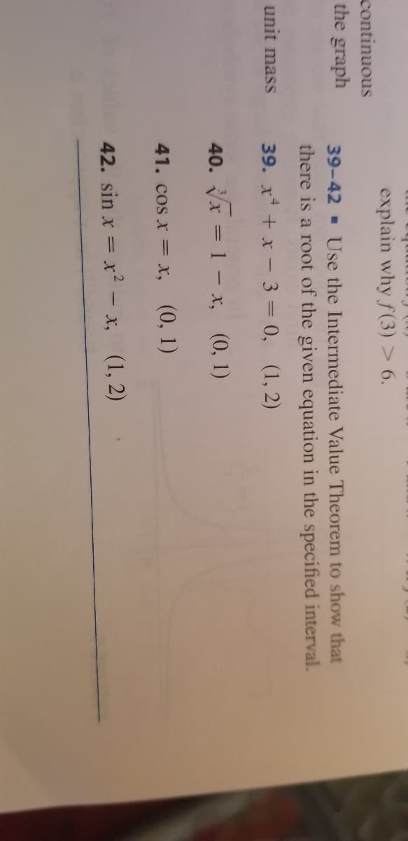 explain why f(3) > 6.
continuous
the graph
39-42 - Use the Intermediate Value Theorem to show that
there is a root of the given equation in the specified interval.
unit mass
39. x + x - 3 = 0, (1, 2)
40. Vx = 1 – x, (0, 1)
41. cos x = x,
(0, 1)
42. sin x = x² – x, (1, 2)
